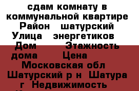 сдам комнату в коммунальной квартире › Район ­ шатурский › Улица ­ энергетиков › Дом ­ 20 › Этажность дома ­ 5 › Цена ­ 4 500 - Московская обл., Шатурский р-н, Шатура г. Недвижимость » Квартиры аренда   . Московская обл.